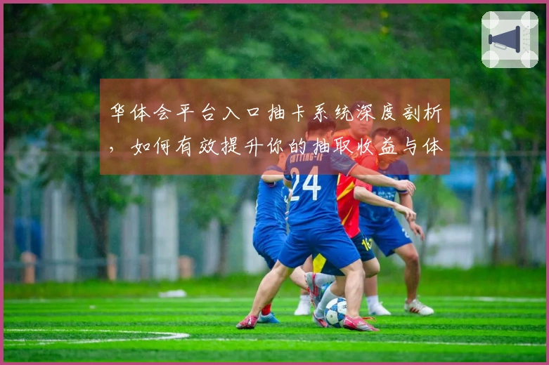 华体会平台入口抽卡系统深度剖析，如何有效提升你的抽取收益与体验