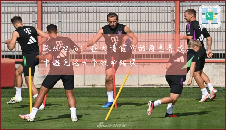 踩坑经历：在火博官网的角色养成中避免这五个致命错误