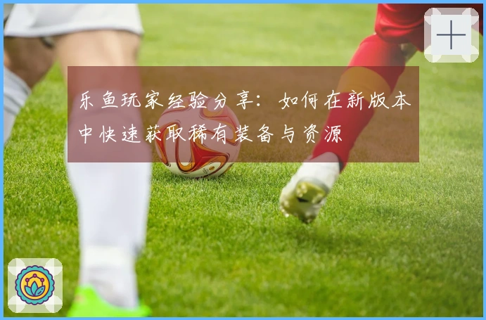 乐鱼玩家经验分享：如何在新版本中快速获取稀有装备与资源