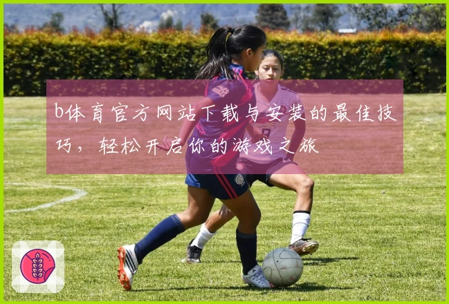 b体育官方网站下载与安装的最佳技巧，轻松开启你的游戏之旅
